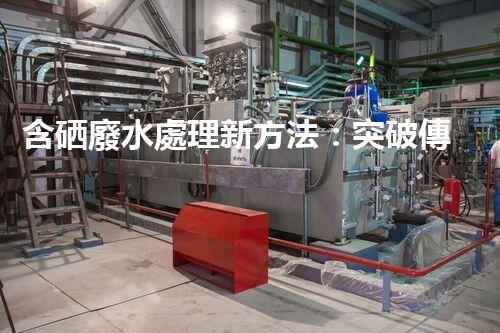 含硒廢水處理新方法：突破傳統(tǒng)，引領以后？